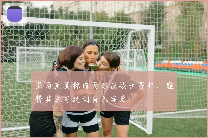 罗马里奥称内马尔应战世界杯,盛赞其本可达到自己高度