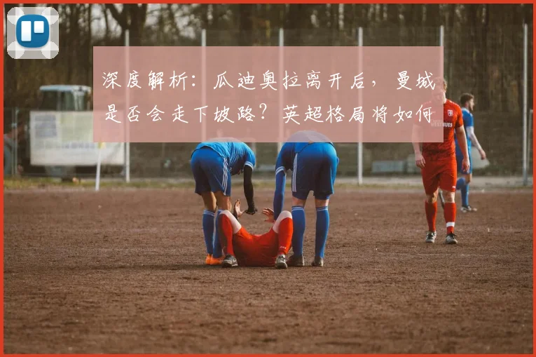 深度解析：瓜迪奥拉离开后，曼城是否会走下坡路？英超格局将如何变化
