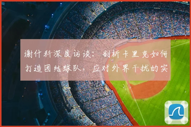 谢什科深度访谈:剖析卡里克如何打造团结球队,应对外界干扰的实战方法