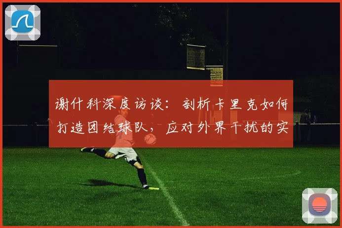 谢什科深度访谈：剖析卡里克如何打造团结球队，应对外界干扰的实战方法