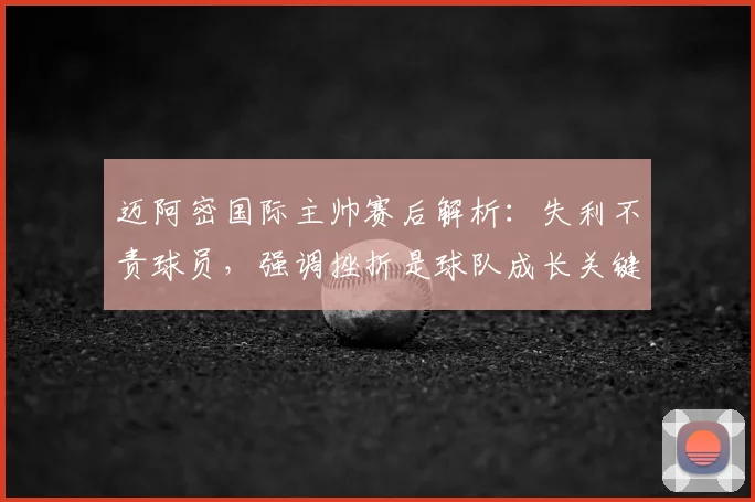 迈阿密国际主帅赛后解析:失利不责球员,强调挫折是球队成长关键步骤