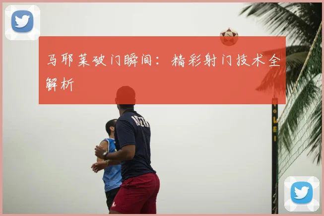 马耶莱破门瞬间：精彩射门技术全解析